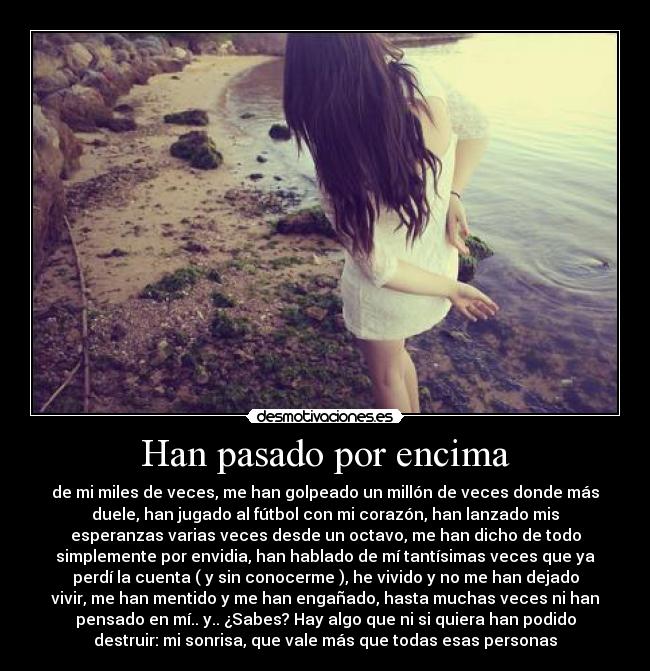 Han pasado por encima - de mi miles de veces, me han golpeado un millón de veces donde más
duele, han jugado al fútbol con mi corazón, han lanzado mis
esperanzas varias veces desde un octavo, me han dicho de todo
simplemente por envidia, han hablado de mí tantísimas veces que ya
perdí la cuenta ( y sin conocerme ), he vivido y no me han dejado
vivir, me han mentido y me han engañado, hasta muchas veces ni han
pensado en mí.. y.. ¿Sabes? Hay algo que ni si quiera han podido
destruir: mi sonrisa, que vale más que todas esas personas