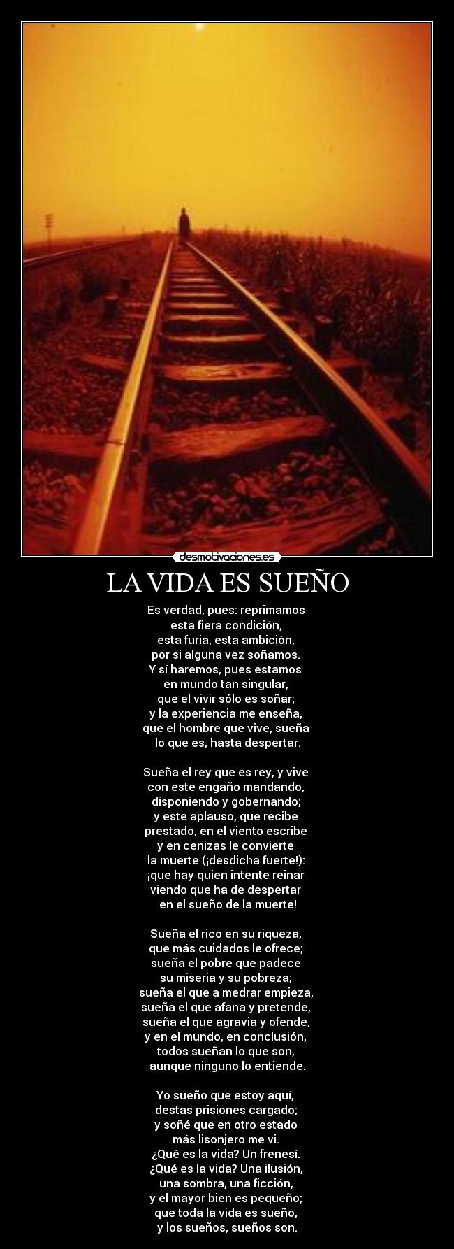 LA VIDA ES SUEÑO - Es verdad, pues: reprimamos
esta fiera condición,
esta furia, esta ambición,
por si alguna vez soñamos.
Y sí haremos, pues estamos
en mundo tan singular,
que el vivir sólo es soñar;
y la experiencia me enseña,
que el hombre que vive, sueña
lo que es, hasta despertar.
Sueña el rey que es rey, y vive
con este engaño mandando,
disponiendo y gobernando;
y este aplauso, que recibe
prestado, en el viento escribe
y en cenizas le convierte
la muerte (¡desdicha fuerte!):
¡que hay quien intente reinar
viendo que ha de despertar
en el sueño de la muerte!
Sueña el rico en su riqueza,
que más cuidados le ofrece;
sueña el pobre que padece
su miseria y su pobreza;
sueña el que a medrar empieza,
sueña el que afana y pretende,
sueña el que agravia y ofende,
y en el mundo, en conclusión,
todos sueñan lo que son,
aunque ninguno lo entiende.
Yo sueño que estoy aquí,
destas prisiones cargado;
y soñé que en otro estado
más lisonjero me vi.
¿Qué es la vida? Un frenesí.
¿Qué es la vida? Una ilusión,
una sombra, una ficción,
y el mayor bien es pequeño;
que toda la vida es sueño,
y los sueños, sueños son.