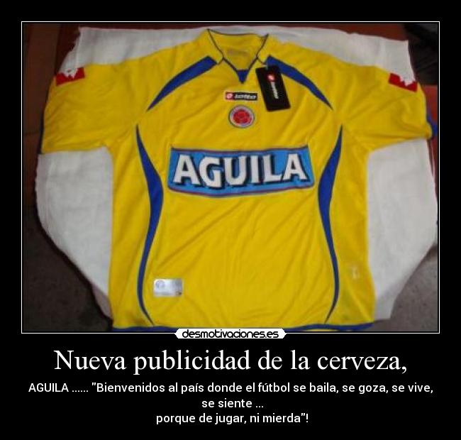 Nueva publicidad de la cerveza, - AGUILA ...... Bienvenidos al país donde el fútbol se baila, se goza, se vive,
 se siente ...
 porque de jugar, ni mierda!