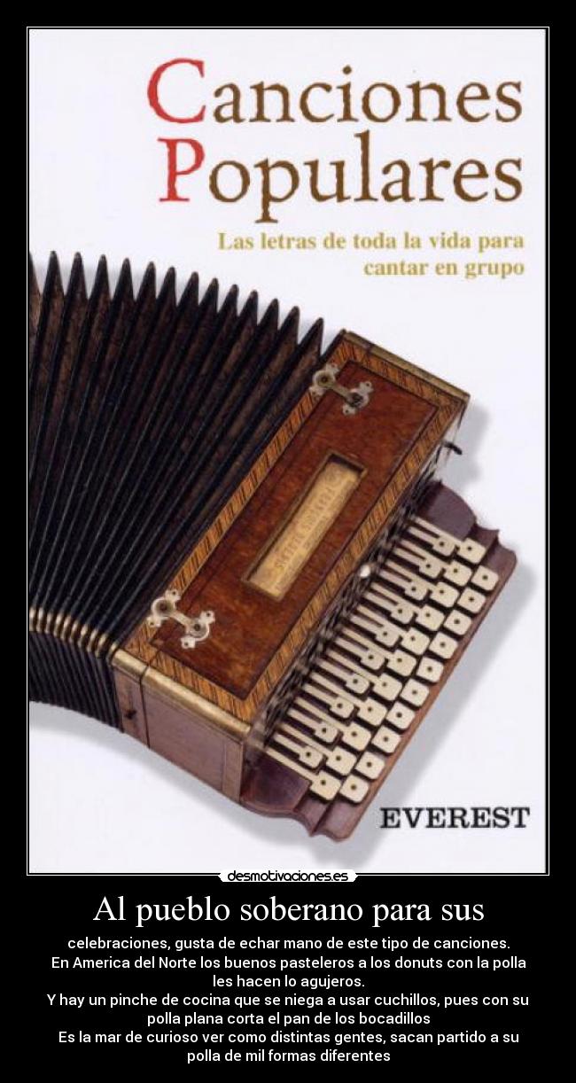 Al pueblo soberano para sus - celebraciones, gusta de echar mano de este tipo de canciones.
En America del Norte los buenos pasteleros a los donuts con la polla
les hacen lo agujeros.
Y hay un pinche de cocina que se niega a usar cuchillos, pues con su
polla plana corta el pan de los bocadillos
Es la mar de curioso ver como distintas gentes, sacan partido a su
polla de mil formas diferentes