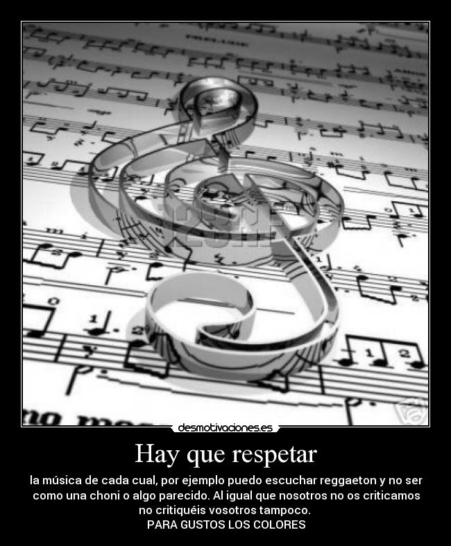 Hay que respetar - la música de cada cual, por ejemplo puedo escuchar reggaeton y no ser
como una choni o algo parecido. Al igual que nosotros no os criticamos
no critiquéis vosotros tampoco.
PARA GUSTOS LOS COLORES