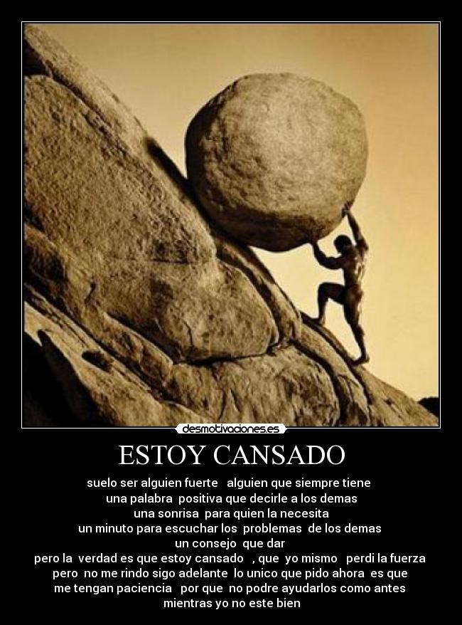 ESTOY CANSADO - suelo ser alguien fuerte alguien que siempre tiene
una palabra positiva que decirle a los demas
una sonrisa para quien la necesita
un minuto para escuchar los problemas de los demas
un consejo que dar
pero la verdad es que estoy cansado , que yo mismo perdi la fuerza
pero no me rindo sigo adelante lo unico que pido ahora es que
me tengan paciencia por que no podre ayudarlos como antes
mientras yo no este bien