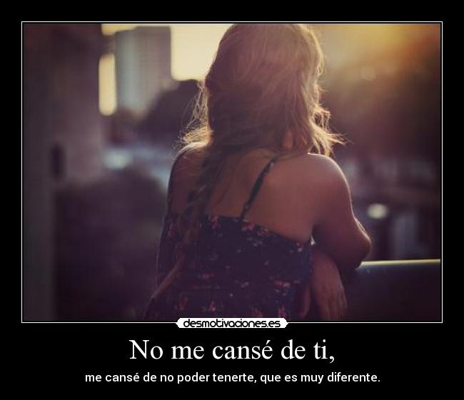 No me cansé de ti, - me cansé de no poder tenerte, que es muy diferente.