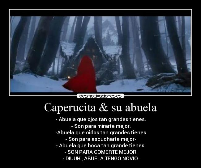Caperucita & su abuela - - Abuela que ojos tan grandes tienes.
- Son para mirarte mejor.
-Abuela que oidos tan grandes tienes
- Son para escucharte mejor-
- Abuela que boca tan grande tienes.
- SON PARA COMERTE MEJOR.
- DIUUH , ABUELA TENGO NOVIO.