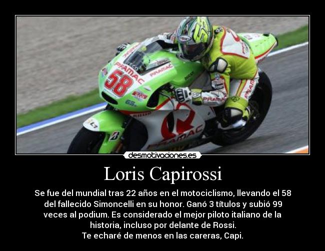 Loris Capirossi - Se fue del mundial tras 22 años en el motociclismo, llevando el 58
del fallecido Simoncelli en su honor. Ganó 3 títulos y subió 99
veces al podium. Es considerado el mejor piloto italiano de la
historia, incluso por delante de Rossi.
Te echaré de menos en las careras, Capi.