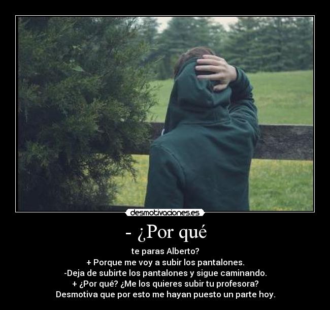 - ¿Por qué - te paras Alberto?
+ Porque me voy a subir los pantalones.
-Deja de subirte los pantalones y sigue caminando.
+ ¿Por qué? ¿Me los quieres subir tu profesora?
Desmotiva que por esto me hayan puesto un parte hoy.