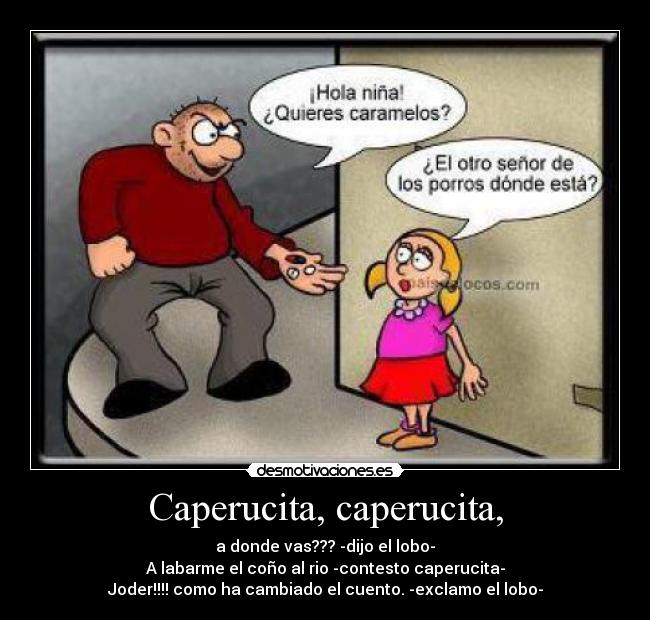 Caperucita, caperucita, - a donde vas??? -dijo el lobo-
A labarme el coño al rio -contesto caperucita-
Joder!!!! como ha cambiado el cuento. -exclamo el lobo-