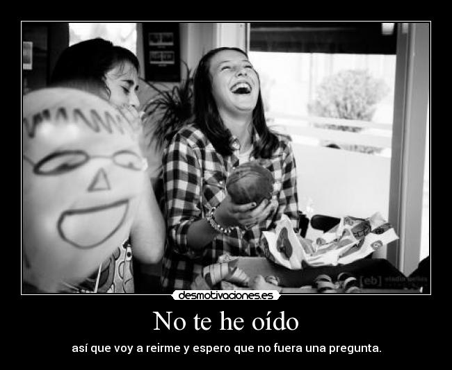 No te he oído - así que voy a reirme y espero que no fuera una pregunta.