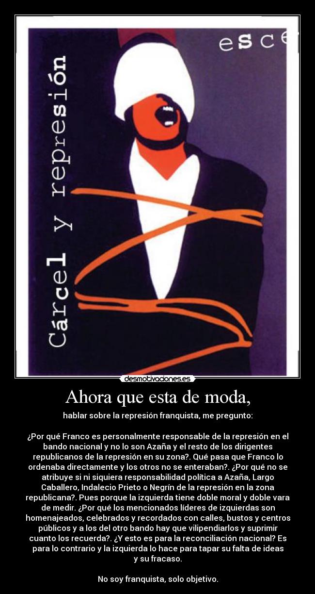 Ahora que esta de moda, - hablar sobre la represión franquista, me pregunto:

¿Por qué Franco es personalmente responsable de la represión en el
bando nacional y no lo son Azaña y el resto de los dirigentes
republicanos de la represión en su zona?. Qué pasa que Franco lo
ordenaba directamente y los otros no se enteraban?. ¿Por qué no se
atribuye si ni siquiera responsabilidad política a Azaña, Largo
Caballero, Indalecio Prieto o Negrín de la represión en la zona
republicana?. Pues porque la izquierda tiene doble moral y doble vara
de medir. ¿Por qué los mencionados líderes de izquierdas son
homenajeados, celebrados y recordados con calles, bustos y centros
públicos y a los del otro bando hay que vilipendiarlos y suprimir
cuanto los recuerda?. ¿Y esto es para la reconciliación nacional? Es
para lo contrario y la izquierda lo hace para tapar su falta de ideas
y su fracaso.

No soy franquista, solo objetivo.