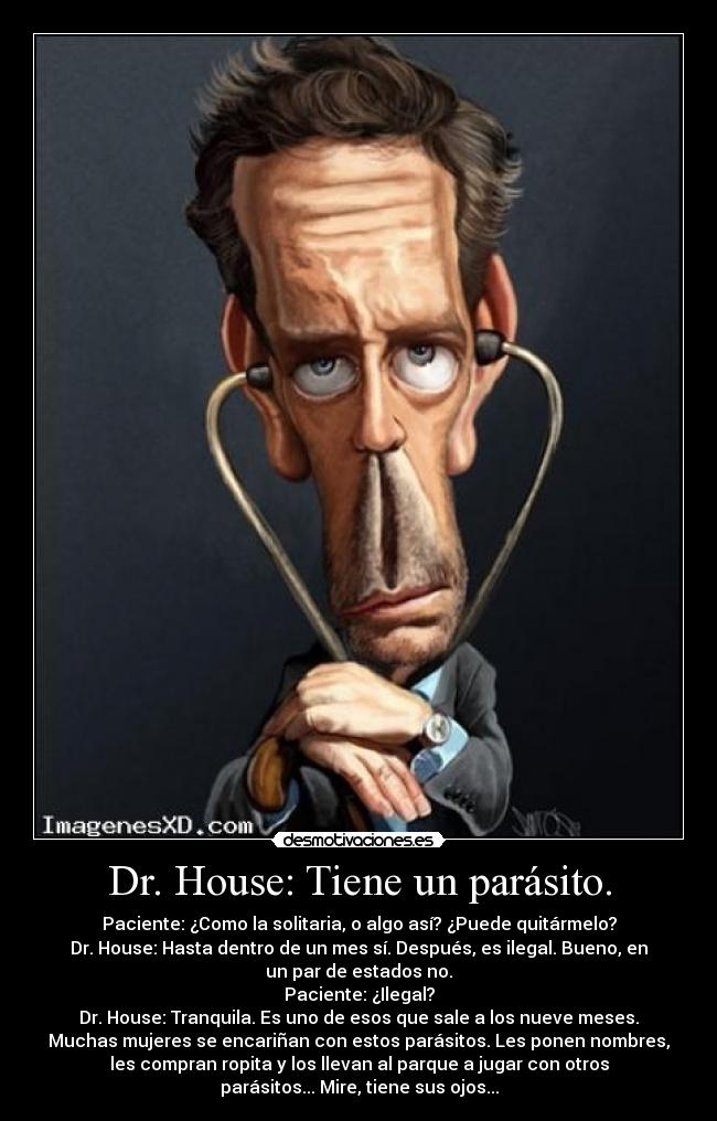 Dr. House: Tiene un parásito. - Paciente: ¿Como la solitaria, o algo así? ¿Puede quitármelo?
Dr. House: Hasta dentro de un mes sí. Después, es ilegal. Bueno, en
un par de estados no.
Paciente: ¿Ilegal?
Dr. House: Tranquila. Es uno de esos que sale a los nueve meses.
Muchas mujeres se encariñan con estos parásitos. Les ponen nombres,
les compran ropita y los llevan al parque a jugar con otros
parásitos... Mire, tiene sus ojos...