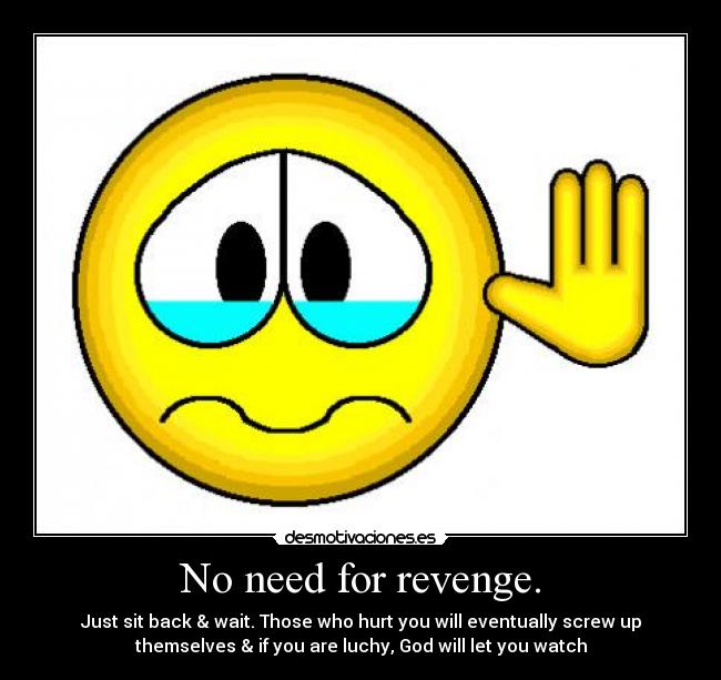 No need for revenge. - Just sit back & wait. Those who hurt you will eventually screw up
themselves & if you are luchy, God will let you watch