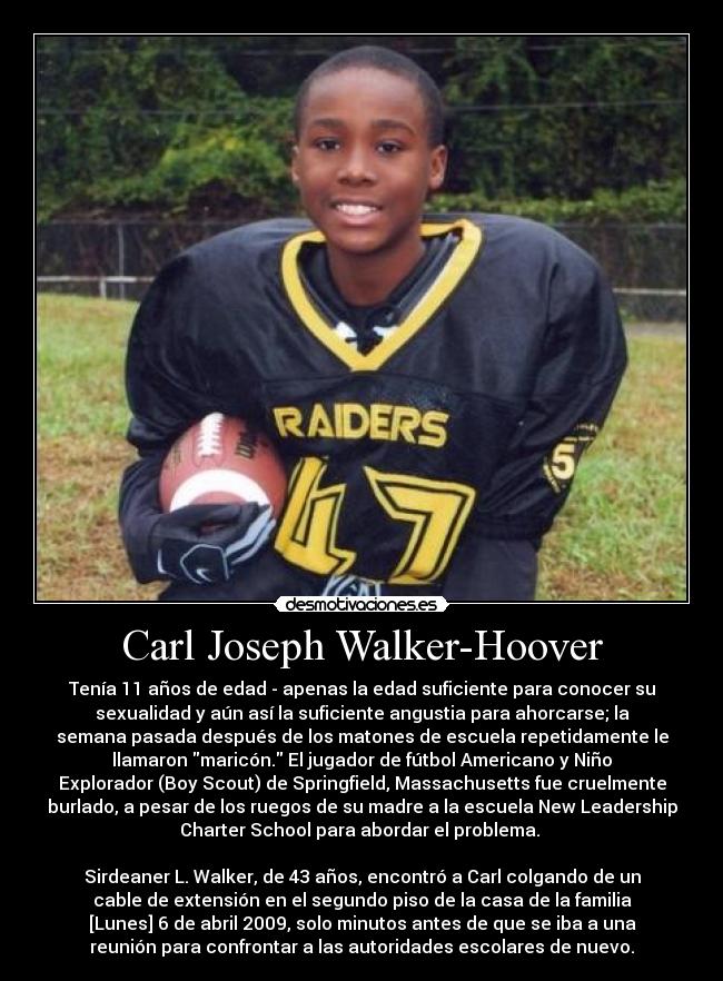 Carl Joseph Walker-Hoover - Tenía 11 años de edad - apenas la edad suficiente para conocer su
sexualidad y aún así la suficiente angustia para ahorcarse; la
semana pasada después de los matones de escuela repetidamente le
llamaron maricón. El jugador de fútbol Americano y Niño
Explorador (Boy Scout) de Springfield, Massachusetts fue cruelmente
burlado, a pesar de los ruegos de su madre a la escuela New Leadership
Charter School para abordar el problema. 

Sirdeaner L. Walker, de 43 años, encontró a Carl colgando de un
cable de extensión en el segundo piso de la casa de la familia
[Lunes] 6 de abril 2009, solo minutos antes de que se iba a una
reunión para confrontar a las autoridades escolares de nuevo.