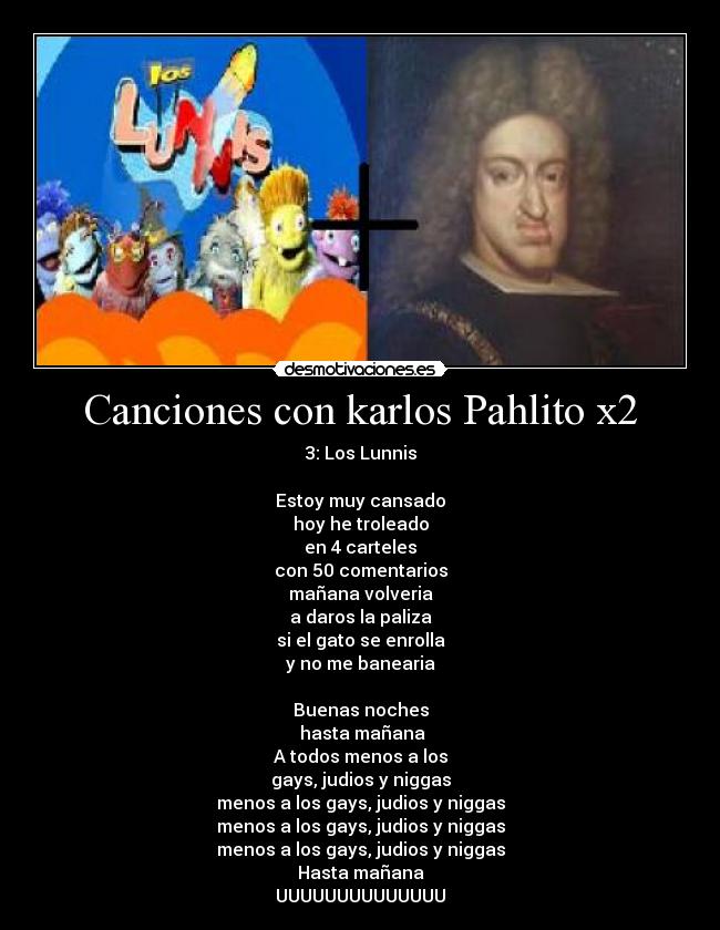 Canciones con karlos Pahlito x2 - 3: Los Lunnis

Estoy muy cansado
hoy he troleado
en 4 carteles
con 50 comentarios
mañana volveria
a daros la paliza
si el gato se enrolla
y no me banearia

Buenas noches
 hasta mañana
A todos menos a los
gays, judios y niggas
menos a los gays, judios y niggas
menos a los gays, judios y niggas
menos a los gays, judios y niggas
Hasta mañana
UUUUUUUUUUUUUU