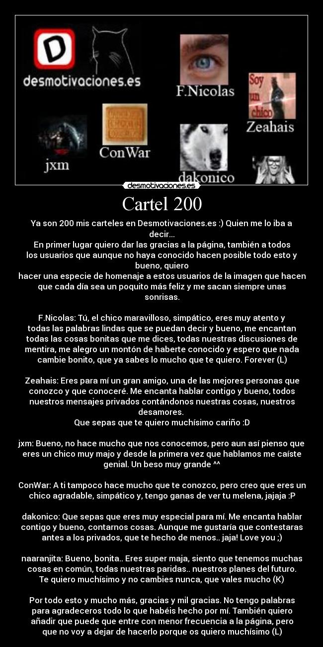 Cartel 200 - Ya son 200 mis carteles en Desmotivaciones.es :) Quien me lo iba a
decir...
En primer lugar quiero dar las gracias a la página, también a todos
los usuarios que aunque no haya conocido hacen posible todo esto y
bueno, quiero
hacer una especie de homenaje a estos usuarios de la imagen que hacen
que cada día sea un poquito más feliz y me sacan siempre unas
sonrisas.
F.Nicolas: Tú, el chico maravilloso, simpático, eres muy atento y
todas las palabras lindas que se puedan decir y bueno, me encantan
todas las cosas bonitas que me dices, todas nuestras discusiones de
mentira, me alegro un montón de haberte conocido y espero que nada
cambie bonito, que ya sabes lo mucho que te quiero. Forever (L)
Zeahais: Eres para mí un gran amigo, una de las mejores personas que
conozco y que conoceré. Me encanta hablar contigo y bueno, todos
nuestros mensajes privados contándonos nuestras cosas, nuestros
desamores.
Que sepas que te quiero muchísimo cariño :D
jxm: Bueno, no hace mucho que nos conocemos, pero aun así pienso que
eres un chico muy majo y desde la primera vez que hablamos me caíste
genial. Un beso muy grande ^^
ConWar: A ti tampoco hace mucho que te conozco, pero creo que eres un
chico agradable, simpático y, tengo ganas de ver tu melena, jajaja :P
dakonico: Que sepas que eres muy especial para mí. Me encanta hablar
contigo y bueno, contarnos cosas. Aunque me gustaría que contestaras
antes a los privados, que te hecho de menos.. jaja! Love you ;)
naaranjita: Bueno, bonita.. Eres super maja, siento que tenemos muchas
cosas en común, todas nuestras paridas.. nuestros planes del futuro.
Te quiero muchísimo y no cambies nunca, que vales mucho (K)
Por todo esto y mucho más, gracias y mil gracias. No tengo palabras
para agradeceros todo lo que habéis hecho por mí. También quiero
añadir que puede que entre con menor frecuencia a la página, pero
que no voy a dejar de hacerlo porque os quiero muchísimo (L)