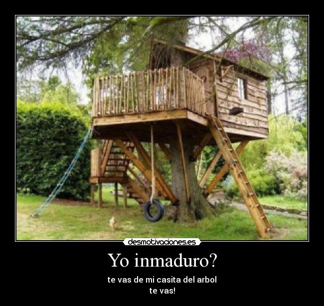Yo inmaduro? - te vas de mi casita del arbol
te vas!