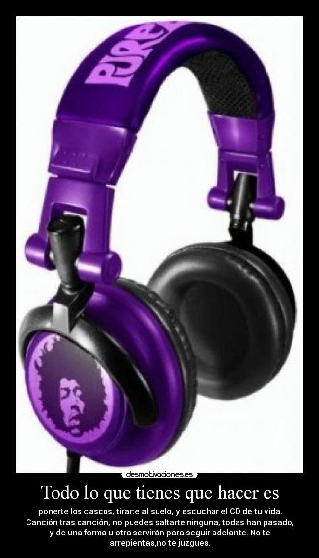 Todo lo que tienes que hacer es - ponerte los cascos, tirarte al suelo, y escuchar el CD de tu vida.
Canción tras canción, no puedes saltarte ninguna, todas han pasado,
y de una forma u otra servirán para seguir adelante. No te
arrepientas,no te juzgues.