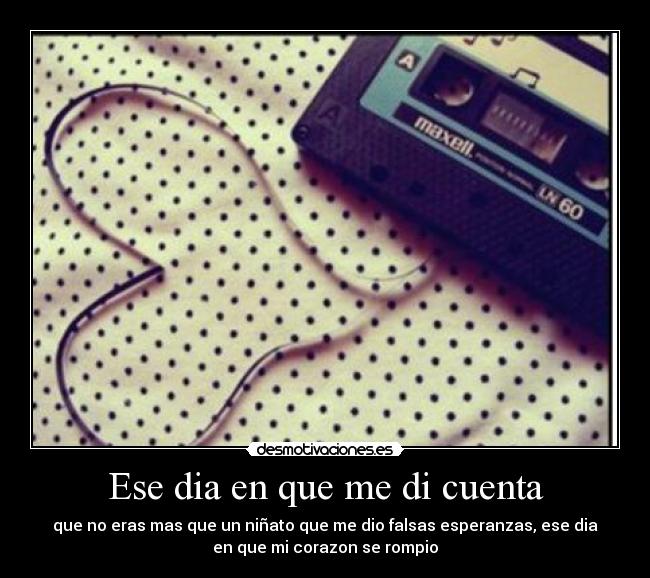 Ese dia en que me di cuenta - que no eras mas que un niñato que me dio falsas esperanzas, ese dia
en que mi corazon se rompio