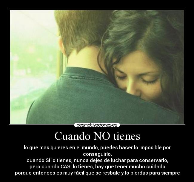 Cuando NO tienes - lo que más quieres en el mundo, puedes hacer lo imposible por conseguirlo,
cuando SÍ lo tienes, nunca dejes de luchar para conservarlo,
pero cuando CASI lo tienes, hay que tener mucho cuidado
porque entonces es muy fácil que se resbale y lo pierdas para siempre