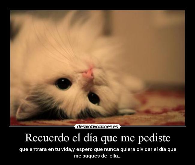 Recuerdo el día que me pediste - que entrara en tu vida,y espero que nunca quiera olvidar el día que
me saques de ella...