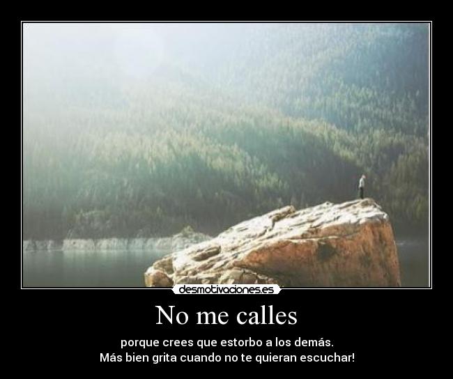 No me calles - porque crees que estorbo a los demás.
Más bien grita cuando no te quieran escuchar!