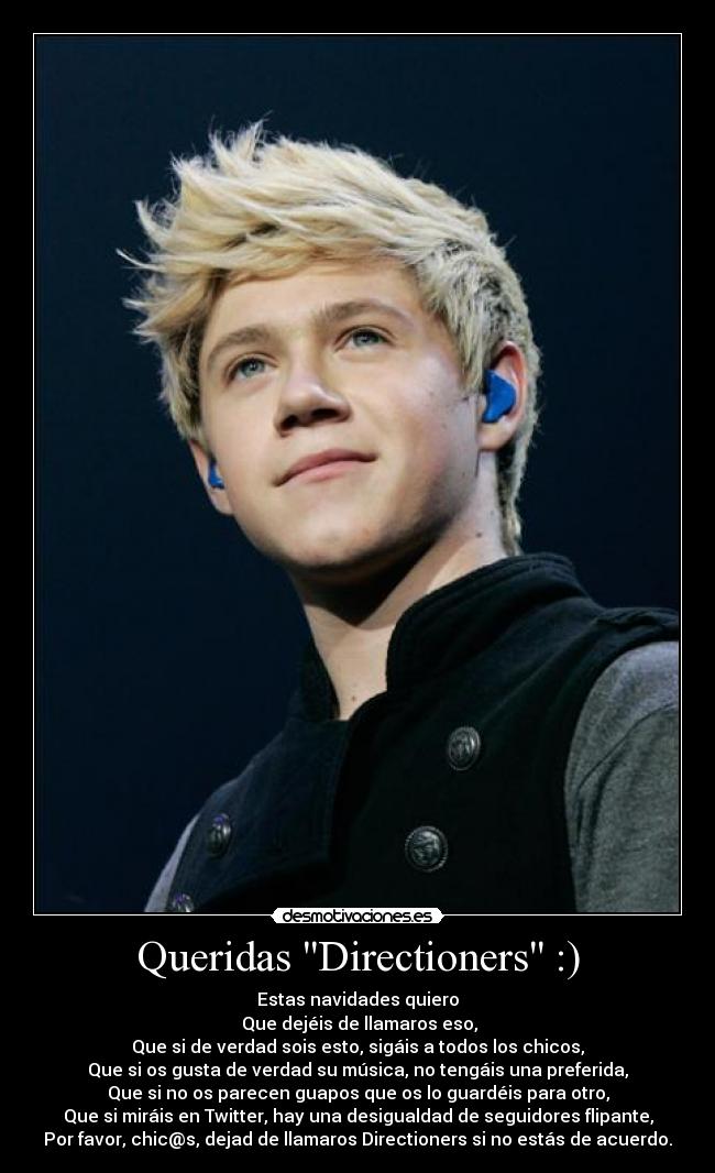 Queridas Directioners :) - Estas navidades quiero
 Que dejéis de llamaros eso,
Que si de verdad sois esto, sigáis a todos los chicos,
Que si os gusta de verdad su música, no tengáis una preferida,
Que si no os parecen guapos que os lo guardéis para otro,
Que si miráis en Twitter, hay una desigualdad de seguidores flipante,
Por favor, chic@s, dejad de llamaros Directioners si no estás de acuerdo.