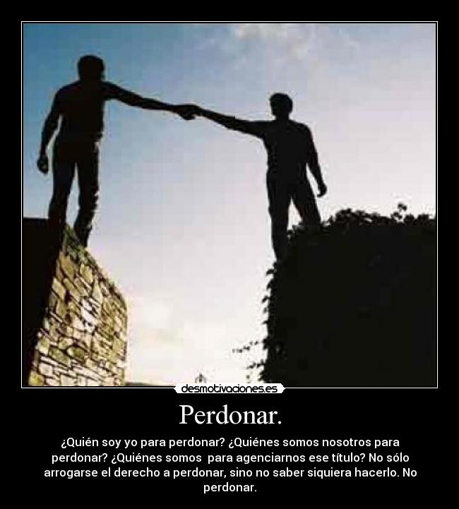 Perdonar. - ¿Quién soy yo para perdonar? ¿Quiénes somos nosotros para
perdonar? ¿Quiénes somos para agenciarnos ese título? No sólo
arrogarse el derecho a perdonar, sino no saber siquiera hacerlo. No
perdonar.