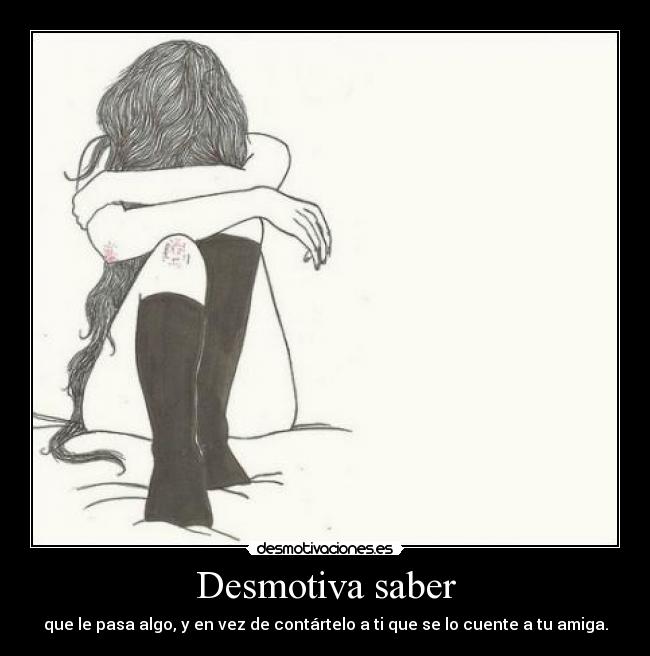 Desmotiva saber - que le pasa algo, y en vez de contártelo a ti que se lo cuente a tu amiga.