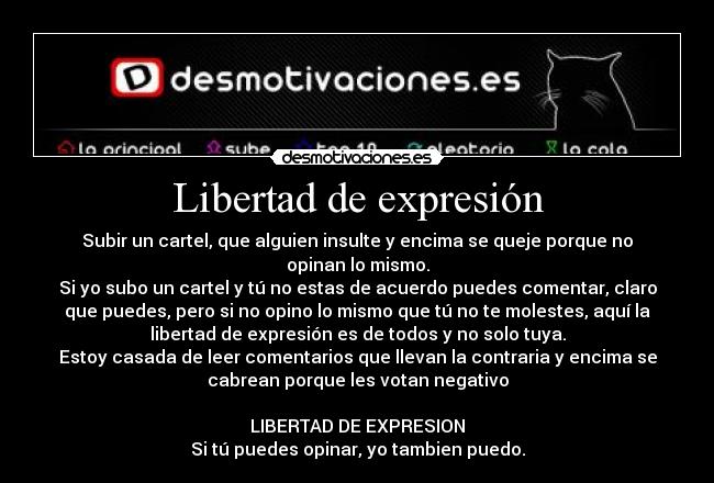 Libertad de expresión - Subir un cartel, que alguien insulte y encima se queje porque no
opinan lo mismo.
Si yo subo un cartel y tú no estas de acuerdo puedes comentar, claro
que puedes, pero si no opino lo mismo que tú no te molestes, aquí la
libertad de expresión es de todos y no solo tuya.
Estoy casada de leer comentarios que llevan la contraria y encima se
cabrean porque les votan negativo

LIBERTAD DE EXPRESION
Si tú puedes opinar, yo tambien puedo.