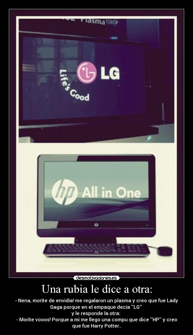 Una rubia le dice a otra: - - Nena, morite de envidia! me regalaron un plasma y creo que fue Lady
Gaga porque en el empaque decía LG
y le responde la otra:
- Morite vooos! Porque a mi me llego una compu que dice HP y creo
que fue Harry Potter..