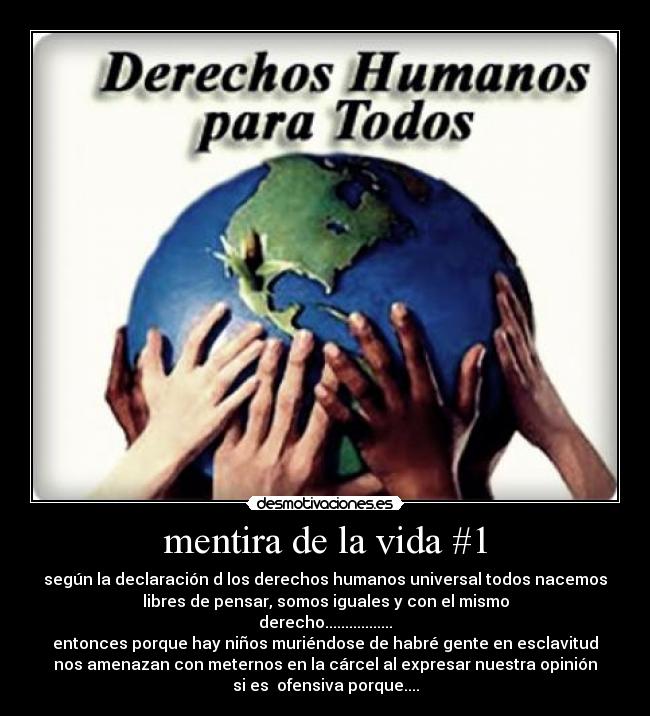 mentira de la vida #1 - según la declaración d los derechos humanos universal todos nacemos
libres de pensar, somos iguales y con el mismo
derecho.................
entonces porque hay niños muriéndose de habré gente en esclavitud
nos amenazan con meternos en la cárcel al expresar nuestra opinión
si es  ofensiva porque....