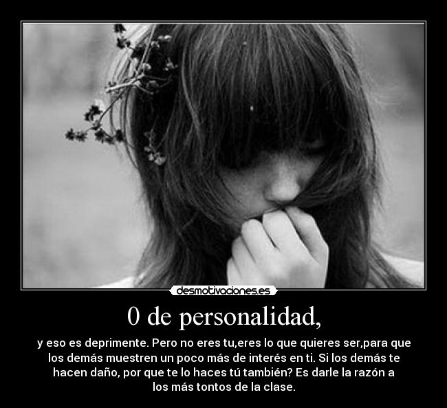 0 de personalidad, - y eso es deprimente. Pero no eres tu,eres lo que quieres ser,para que
los demás muestren un poco más de interés en ti. Si los demás te
hacen daño, por que te lo haces tú también? Es darle la razón a
los más tontos de la clase.
