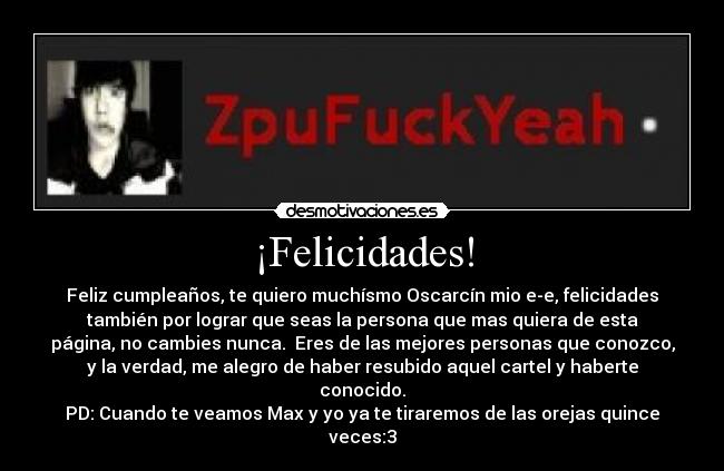 ¡Felicidades! - Feliz cumpleaños, te quiero muchísmo Oscarcín mio e-e, felicidades
también por lograr que seas la persona que mas quiera de esta
página, no cambies nunca. Eres de las mejores personas que conozco,
y la verdad, me alegro de haber resubido aquel cartel y haberte
conocido.
PD: Cuando te veamos Max y yo ya te tiraremos de las orejas quince
veces:3