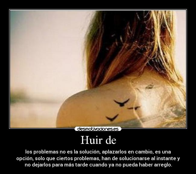 Huir de - los problemas no es la solución, aplazarlos en cambio, es una
opción, solo que ciertos problemas, han de solucionarse al instante y
no dejarlos para más tarde cuando ya no pueda haber arreglo.