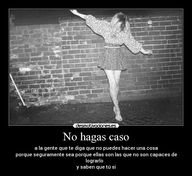 No hagas caso - a la gente que te diga que no puedes hacer una cosa
porque seguramente sea porque ellas son las que no son capaces de lograrlo   
y saben que tú si