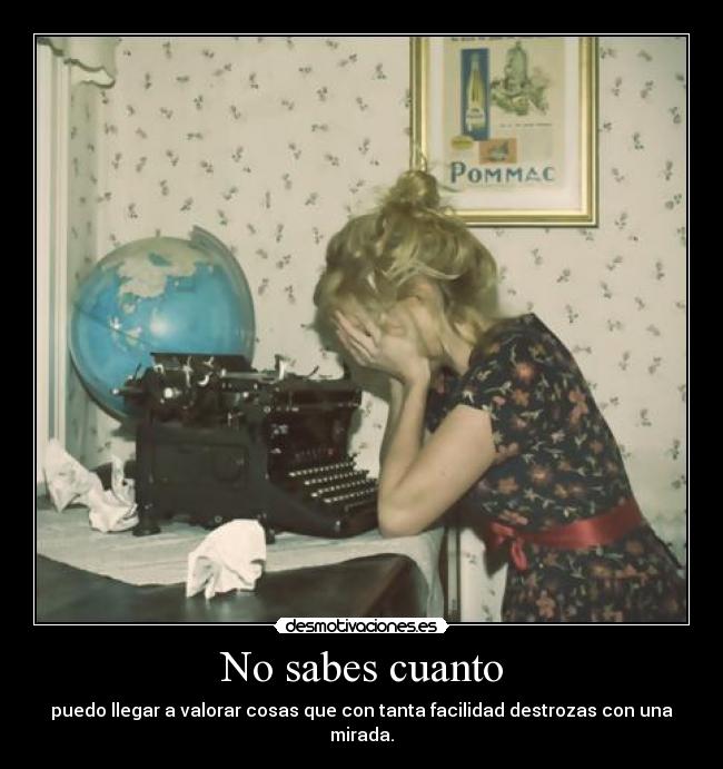 No sabes cuanto - puedo llegar a valorar cosas que con tanta facilidad destrozas con una mirada.