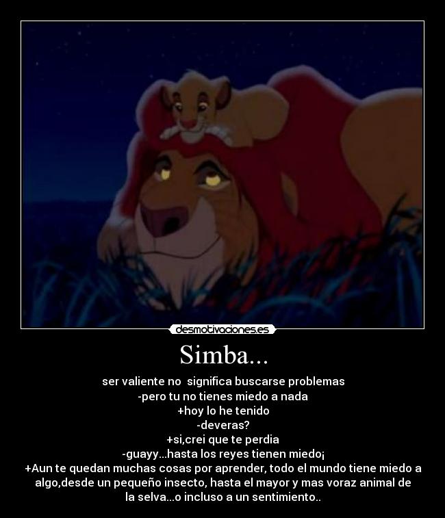 Simba... - ser valiente no significa buscarse problemas
-pero tu no tienes miedo a nada
+hoy lo he tenido
-deveras?
+si,crei que te perdia
-guayy...hasta los reyes tienen miedo¡
+Aun te quedan muchas cosas por aprender, todo el mundo tiene miedo a
algo,desde un pequeño insecto, hasta el mayor y mas voraz animal de
la selva...o incluso a un sentimiento..