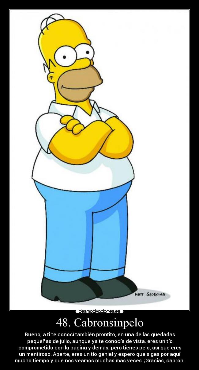 48. Cabronsinpelo - Bueno, a ti te conocí también prontito, en una de las quedadas
pequeñas de julio, aunque ya te conocía de vista. eres un tío
comprometido con la página y demás, pero tienes pelo, así que eres
un mentiroso. Aparte, eres un tío genial y espero que sigas por aquí
mucho tiempo y que nos veamos muchas más veces. ¡Gracias, cabrón!