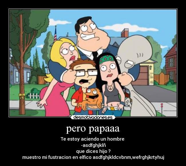 pero papaaa - Te estoy aciendo un hombre
-asdfghjklñ
que dices hijo ?
muestro mi fustracion en elfico asdfghjkldcvbnm,wefrghjkrtyhuj