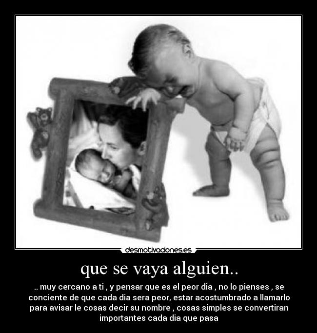 que se vaya alguien.. - .. muy cercano a ti , y pensar que es el peor dia , no lo pienses , se
conciente de que cada dia sera peor, estar acostumbrado a llamarlo
para avisar le cosas decir su nombre , cosas simples se convertiran
importantes cada dia que pasa