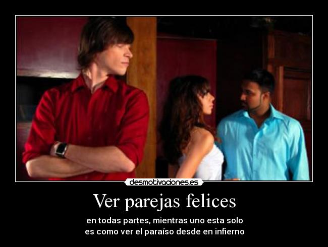 Ver parejas felices - en todas partes, mientras uno esta solo
es como ver el paraíso desde en infierno