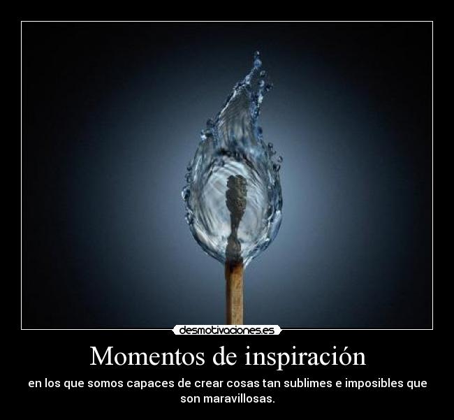 Momentos de inspiración - en los que somos capaces de crear cosas tan sublimes e imposibles que
son maravillosas.