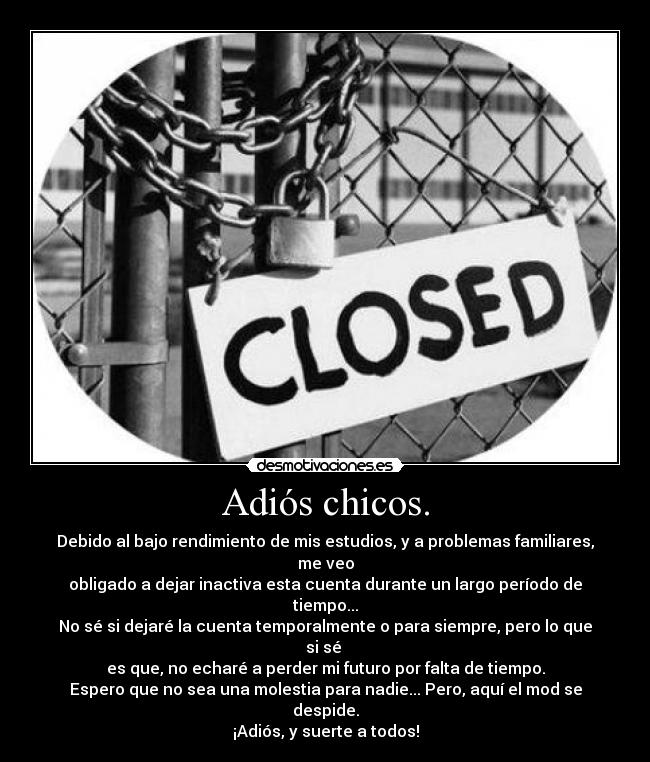 Adiós chicos. - Debido al bajo rendimiento de mis estudios, y a problemas familiares, me veo
obligado a dejar inactiva esta cuenta durante un largo período de tiempo...
No sé si dejaré la cuenta temporalmente o para siempre, pero lo que si sé 
es que, no echaré a perder mi futuro por falta de tiempo.
Espero que no sea una molestia para nadie... Pero, aquí el mod se despide.
¡Adiós, y suerte a todos!