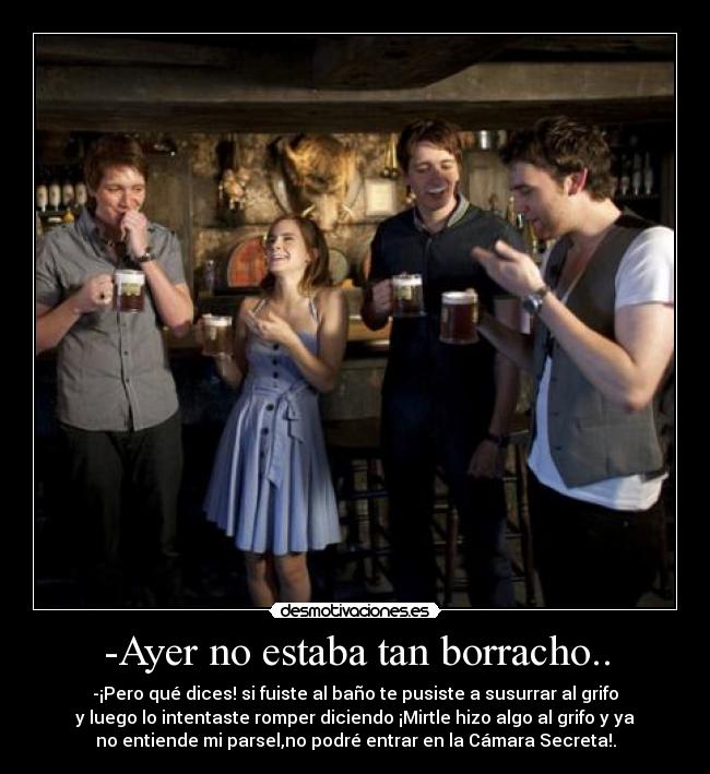 -Ayer no estaba tan borracho.. - -¡Pero qué dices! si fuiste al baño te pusiste a susurrar al grifo
y luego lo intentaste romper diciendo ¡Mirtle hizo algo al grifo y ya
no entiende mi parsel,no podré entrar en la Cámara Secreta!.