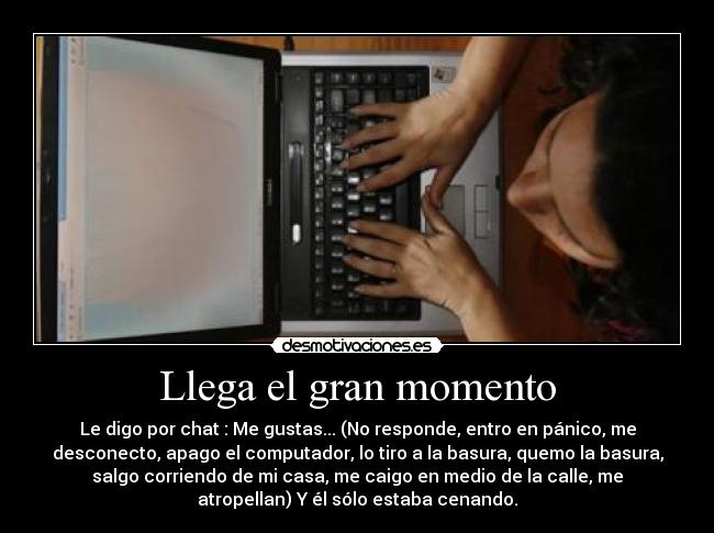 Llega el gran momento - Le digo por chat : Me gustas... (No responde, entro en pánico, me
desconecto, apago el computador, lo tiro a la basura, quemo la basura,
salgo corriendo de mi casa, me caigo en medio de la calle, me
atropellan) Y él sólo estaba cenando.