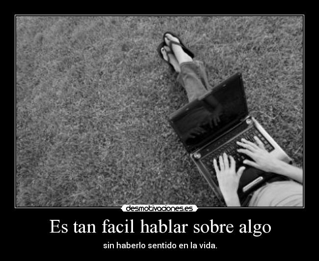 Es tan facil hablar sobre algo - sin haberlo sentido en la vida.