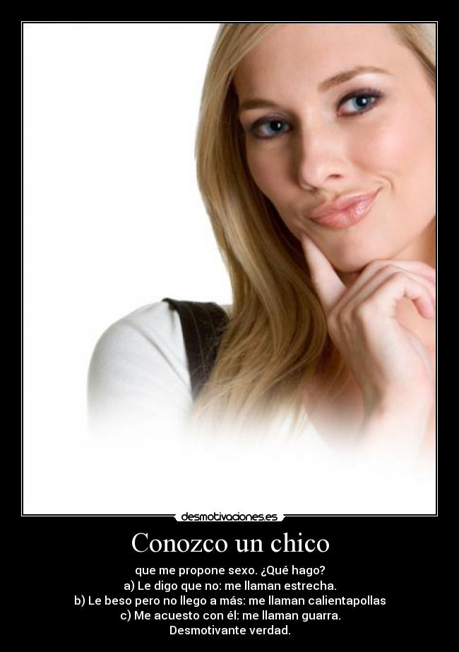 Conozco un chico - que me propone sexo. ¿Qué hago?
a) Le digo que no: me llaman estrecha.
b) Le beso pero no llego a más: me llaman calientapollas
c) Me acuesto con él: me llaman guarra.
Desmotivante verdad.