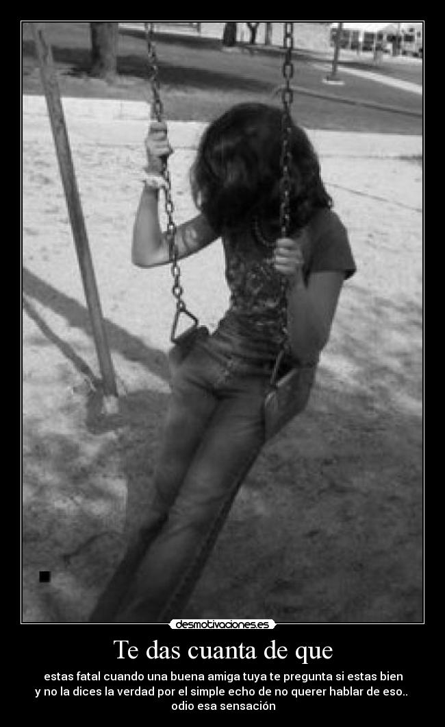 Te das cuanta de que - estas fatal cuando una buena amiga tuya te pregunta si estas bien
y no la dices la verdad por el simple echo de no querer hablar de eso..
odio esa sensación