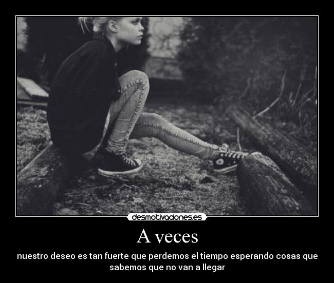 A veces - nuestro deseo es tan fuerte que perdemos el tiempo esperando cosas que
sabemos que no van a llegar