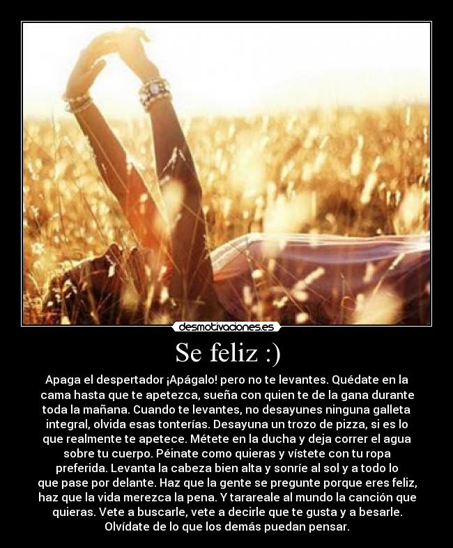 Se feliz :) - Apaga el despertador ¡Apágalo! pero no te levantes. Quédate en la
cama hasta que te apetezca, sueña con quien te de la gana durante
toda la mañana. Cuando te levantes, no desayunes ninguna galleta
integral, olvida esas tonterías. Desayuna un trozo de pizza, si es lo
que realmente te apetece. Métete en la ducha y deja correr el agua
sobre tu cuerpo. Péinate como quieras y vístete con tu ropa
preferida. Levanta la cabeza bien alta y sonríe al sol y a todo lo
que pase por delante. Haz que la gente se pregunte porque eres feliz,
haz que la vida merezca la pena. Y tarareale al mundo la canción que
quieras. Vete a buscarle, vete a decirle que te gusta y a besarle.
Olvídate de lo que los demás puedan pensar.