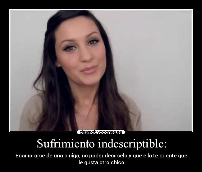 Sufrimiento indescriptible: - Enamorarse de una amiga, no poder decírselo y que ella te cuente que
le gusta otro chico